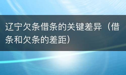 辽宁欠条借条的关键差异（借条和欠条的差距）