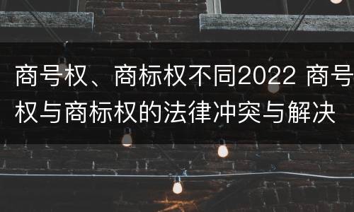 商号权、商标权不同2022 商号权与商标权的法律冲突与解决