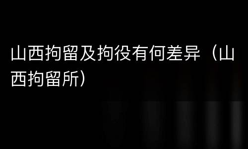 山西拘留及拘役有何差异（山西拘留所）