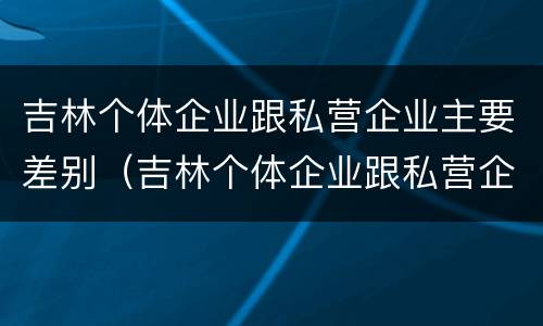 吉林个体企业跟私营企业主要差别（吉林个体企业跟私营企业主要差别在哪）