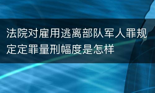 法院对雇用逃离部队军人罪规定定罪量刑幅度是怎样