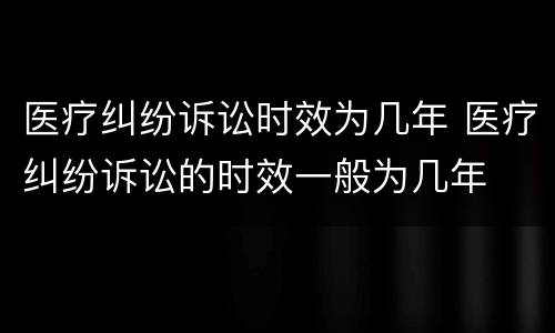 医疗纠纷诉讼时效为几年 医疗纠纷诉讼的时效一般为几年