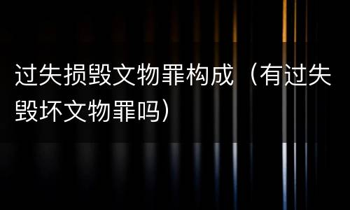 过失损毁文物罪构成（有过失毁坏文物罪吗）