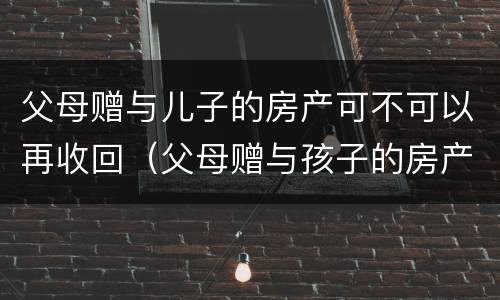 父母赠与儿子的房产可不可以再收回（父母赠与孩子的房产可以收回吗）
