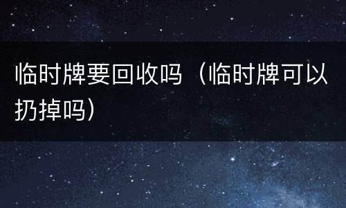 临时牌要回收吗（临时牌可以扔掉吗）