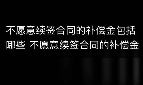 不愿意续签合同的补偿金包括哪些 不愿意续签合同的补偿金包括哪些项目