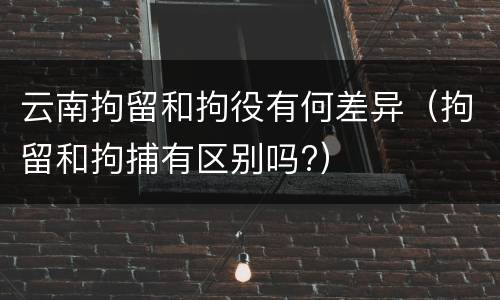 云南拘留和拘役有何差异（拘留和拘捕有区别吗?）
