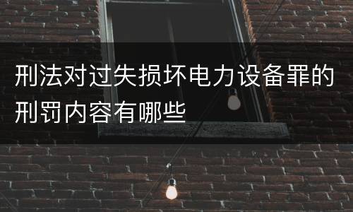 刑法对过失损坏电力设备罪的刑罚内容有哪些