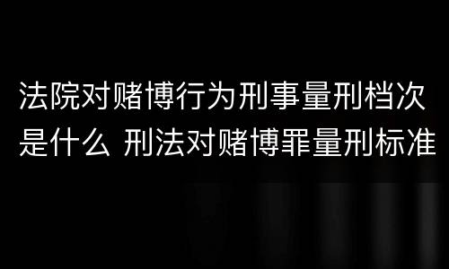 法院对赌博行为刑事量刑档次是什么 刑法对赌博罪量刑标准