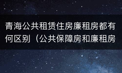 青海公共租赁住房廉租房都有何区别（公共保障房和廉租房的区别）