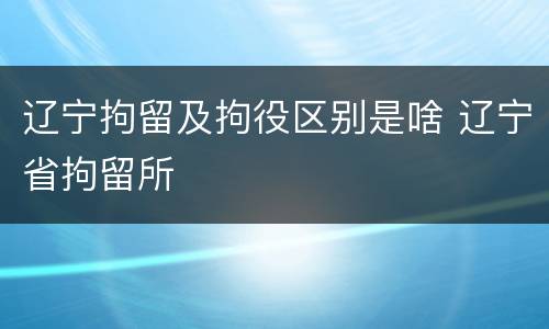 辽宁拘留及拘役区别是啥 辽宁省拘留所