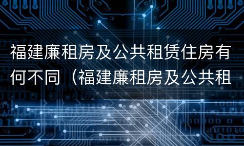 福建廉租房及公共租赁住房有何不同（福建廉租房及公共租赁住房有何不同规定）