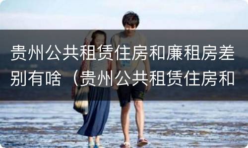 贵州公共租赁住房和廉租房差别有啥（贵州公共租赁住房和廉租房差别有啥不一样）