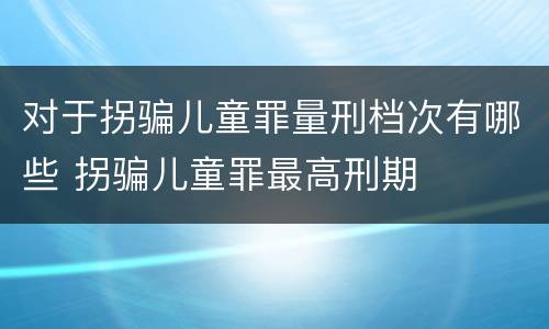 对于拐骗儿童罪量刑档次有哪些 拐骗儿童罪最高刑期