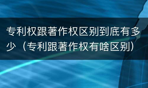 专利权跟著作权区别到底有多少（专利跟著作权有啥区别）