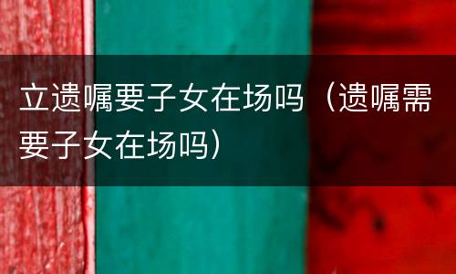 立遗嘱要子女在场吗（遗嘱需要子女在场吗）