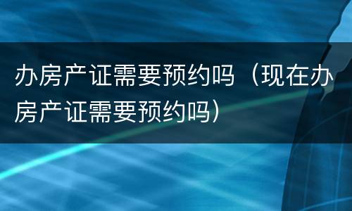 办房产证需要预约吗（现在办房产证需要预约吗）