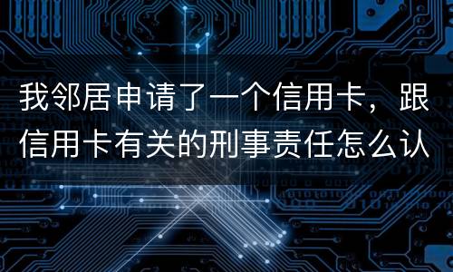 我邻居申请了一个信用卡，跟信用卡有关的刑事责任怎么认定啊