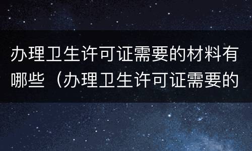办理卫生许可证需要的材料有哪些（办理卫生许可证需要的材料有哪些内容）