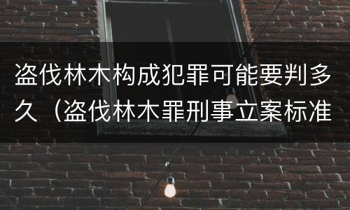 盗伐林木构成犯罪可能要判多久（盗伐林木罪刑事立案标准）