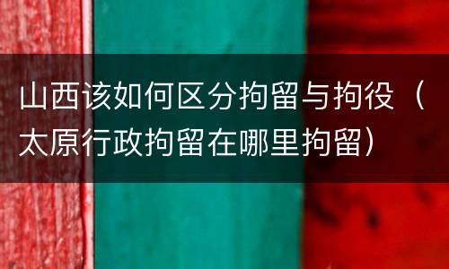 山西该如何区分拘留与拘役（太原行政拘留在哪里拘留）