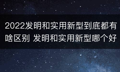 2022发明和实用新型到底都有啥区别 发明和实用新型哪个好