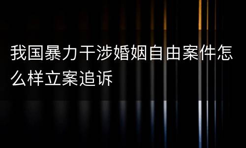 我国暴力干涉婚姻自由案件怎么样立案追诉