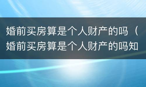 婚前买房算是个人财产的吗（婚前买房算是个人财产的吗知乎）