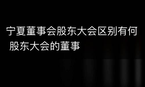 宁夏董事会股东大会区别有何 股东大会的董事