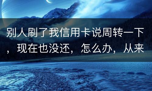 别人刷了我信用卡说周转一下，现在也没还，怎么办，从来没遇到过