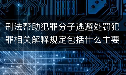 刑法帮助犯罪分子逃避处罚犯罪相关解释规定包括什么主要内容
