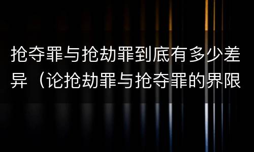抢夺罪与抢劫罪到底有多少差异（论抢劫罪与抢夺罪的界限）