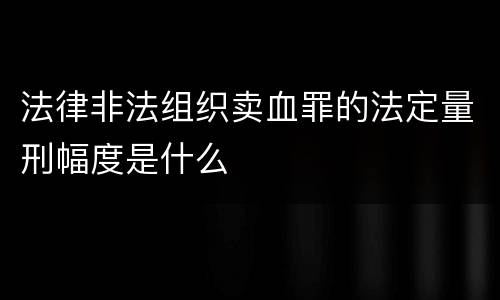 法律非法组织卖血罪的法定量刑幅度是什么