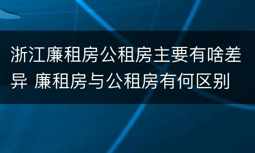 浙江廉租房公租房主要有啥差异 廉租房与公租房有何区别