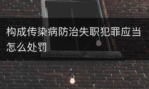 构成传染病防治失职犯罪应当怎么处罚