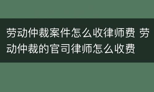 劳动仲裁案件怎么收律师费 劳动仲裁的官司律师怎么收费