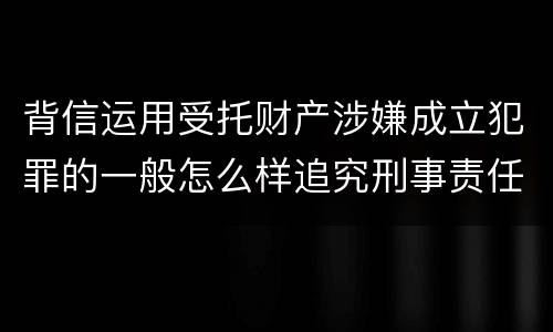 背信运用受托财产涉嫌成立犯罪的一般怎么样追究刑事责任
