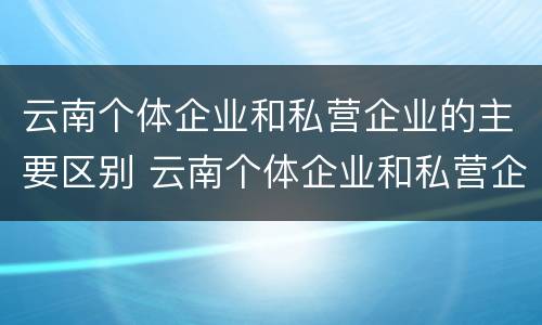 云南个体企业和私营企业的主要区别 云南个体企业和私营企业的主要区别是什么