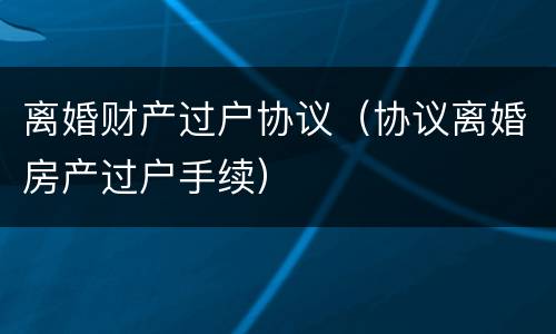 离婚财产过户协议（协议离婚房产过户手续）