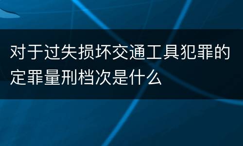 对于过失损坏交通工具犯罪的定罪量刑档次是什么