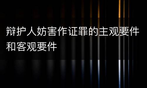 辩护人妨害作证罪的主观要件和客观要件