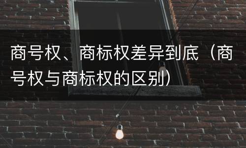 商号权、商标权差异到底（商号权与商标权的区别）