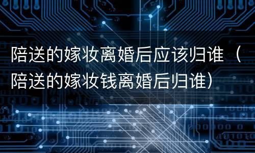 陪送的嫁妆离婚后应该归谁（陪送的嫁妆钱离婚后归谁）