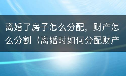 离婚了房子怎么分配，财产怎么分割（离婚时如何分配财产）