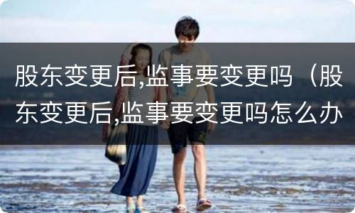 股东变更后,监事要变更吗（股东变更后,监事要变更吗怎么办）