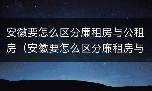 安徽要怎么区分廉租房与公租房（安徽要怎么区分廉租房与公租房的区别）