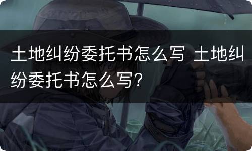 土地纠纷委托书怎么写 土地纠纷委托书怎么写?