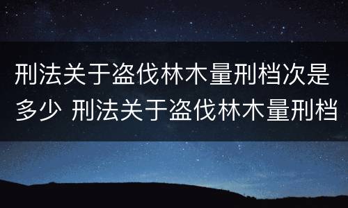 刑法关于盗伐林木量刑档次是多少 刑法关于盗伐林木量刑档次是多少条