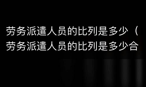 劳务派遣人员的比列是多少（劳务派遣人员的比列是多少合适）
