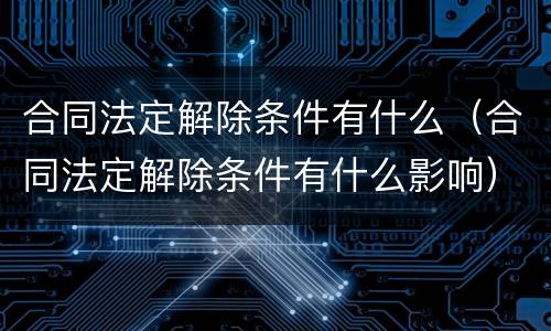合同法定解除条件有什么（合同法定解除条件有什么影响）